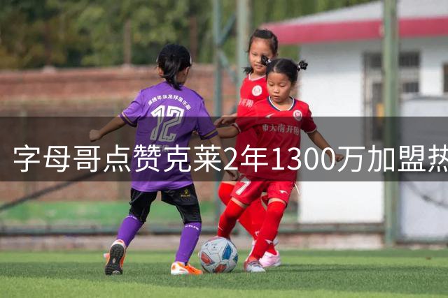 字母哥点赞克莱2年1300万加盟热火，东部格局生变