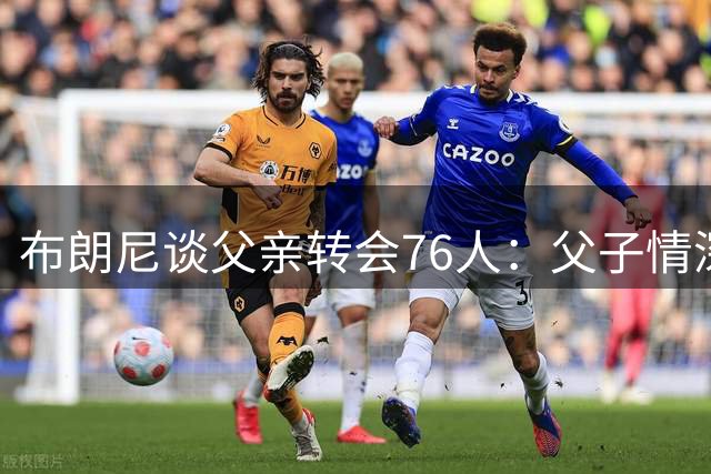布朗尼谈父亲转会76人：父子情深超越赛场