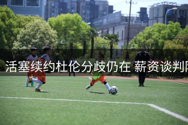 活塞续约杜伦分歧仍在 薪资谈判陷入僵局